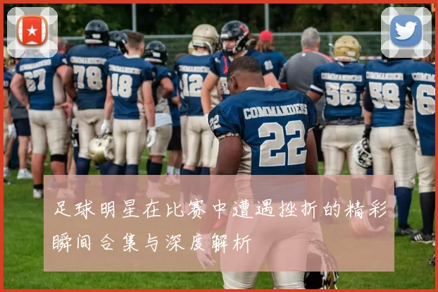 足球明星在比赛中遭遇挫折的精彩瞬间合集与深度解析