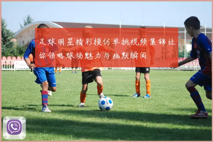 足球明星精彩模仿单挑视频集锦让你领略球场魅力与幽默瞬间