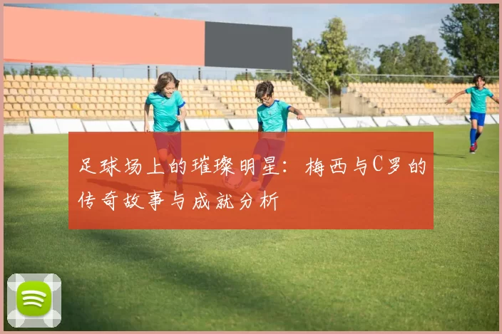 足球场上的璀璨明星：梅西与C罗的传奇故事与成就分析