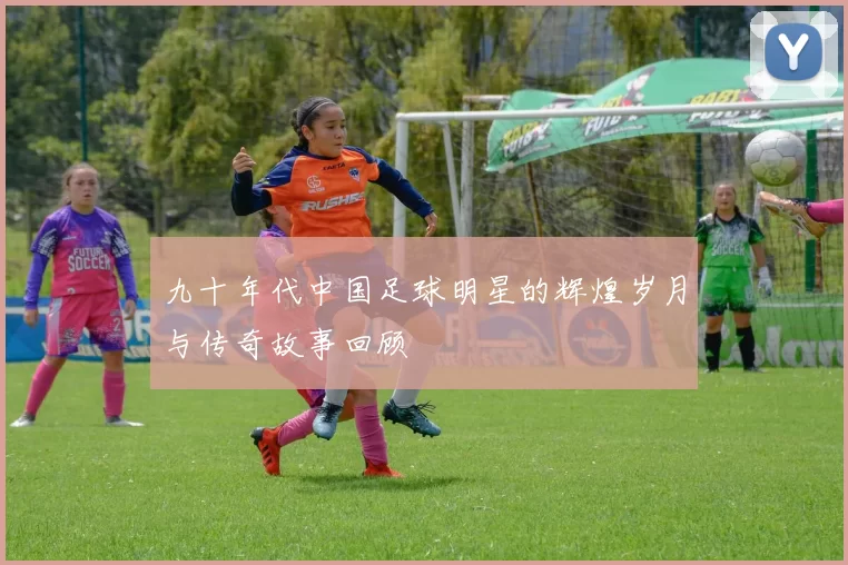 九十年代中国足球明星的辉煌岁月与传奇故事回顾