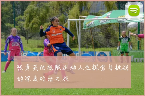 张秀英的极限运动人生探索与挑战的深度对话之旅