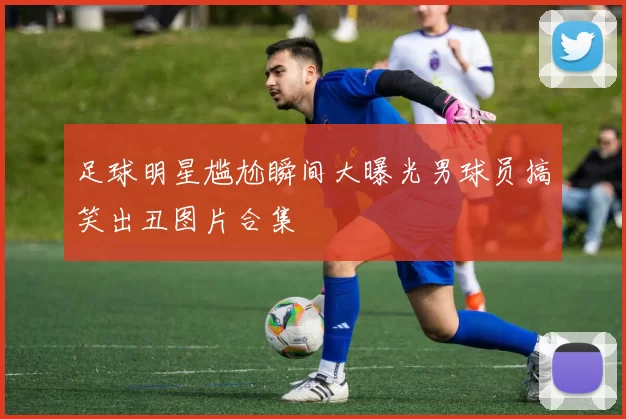 足球明星尴尬瞬间大曝光男球员搞笑出丑图片合集