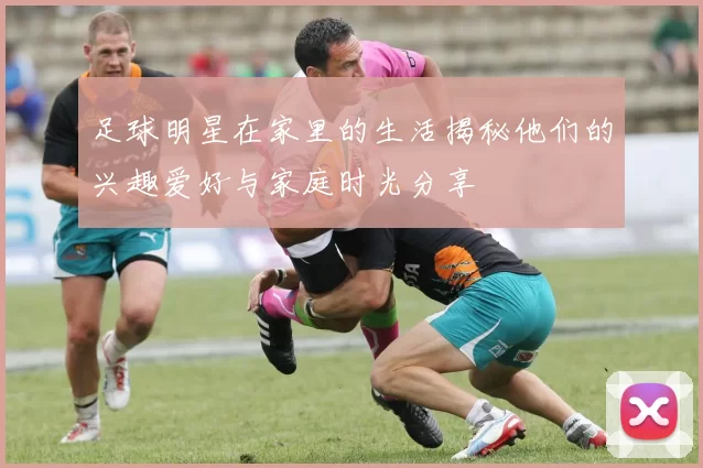 足球明星在家里的生活揭秘他们的兴趣爱好与家庭时光分享
