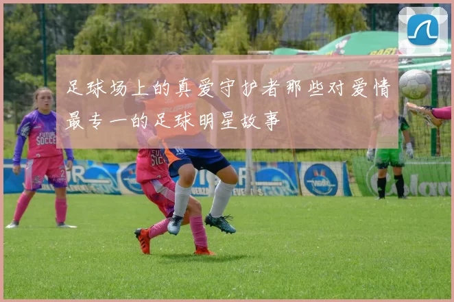 足球场上的真爱守护者那些对爱情最专一的足球明星故事