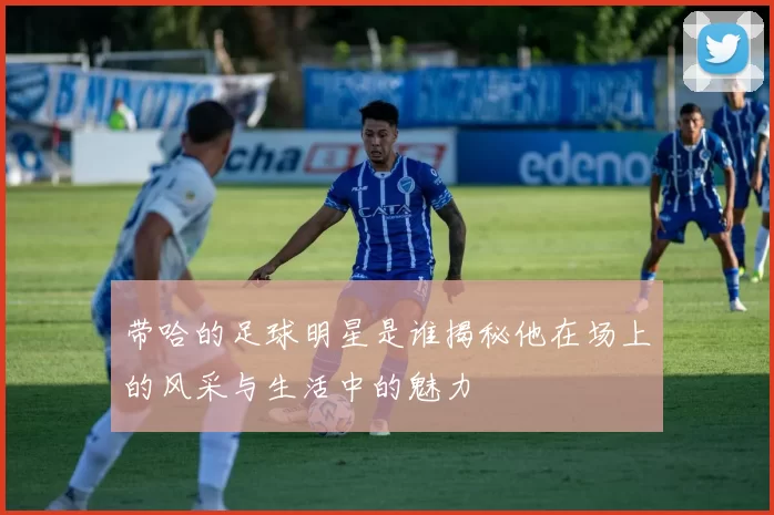 带哈的足球明星是谁揭秘他在场上的风采与生活中的魅力