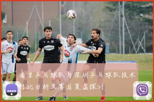 南京乒乓球队与深圳乒乓球队技术对比分析及赛后复盘探讨