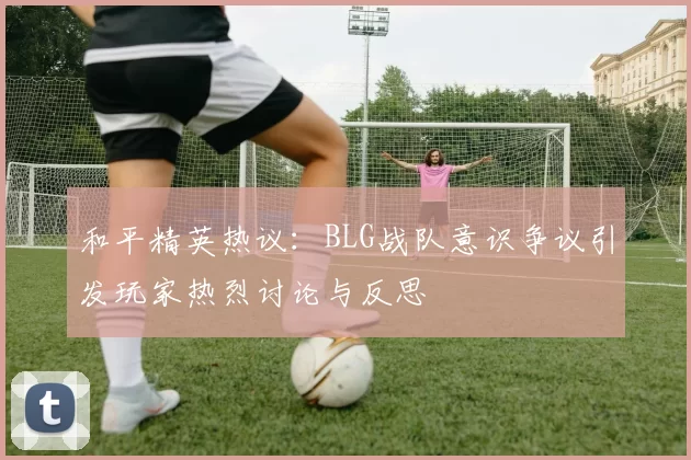 和平精英热议：BLG战队意识争议引发玩家热烈讨论与反思