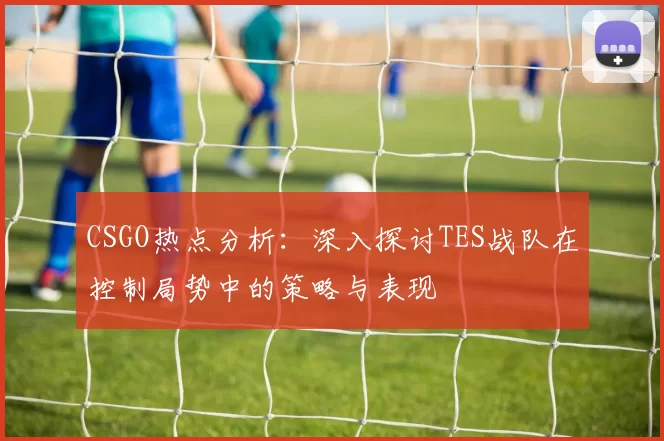CSGO热点分析：深入探讨TES战队在控制局势中的策略与表现