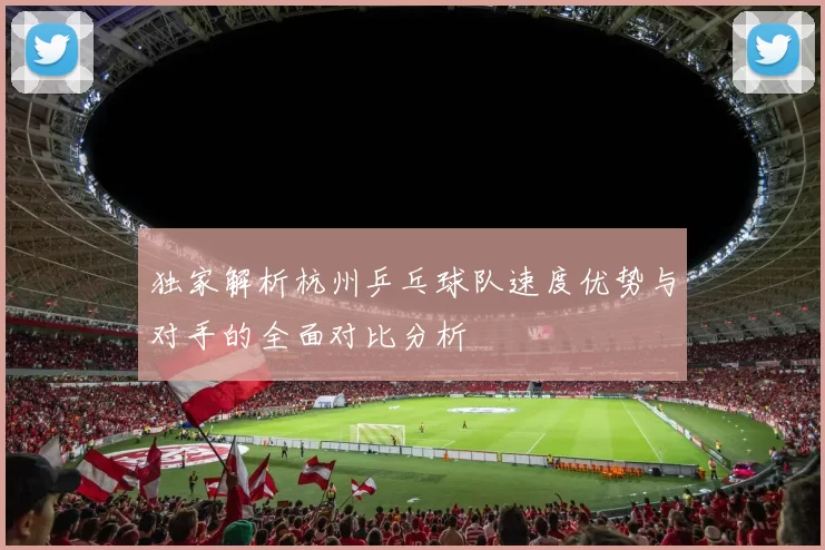 独家解析杭州乒乓球队速度优势与对手的全面对比分析