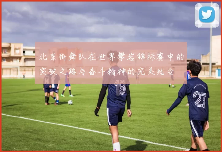 北京街舞队在世界攀岩锦标赛中的突破之路与奋斗精神的完美结合