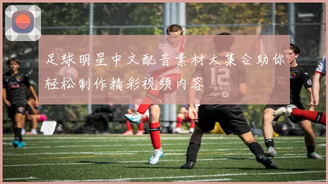 足球明星中文配音素材大集合助你轻松制作精彩视频内容