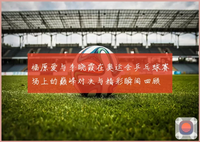福原爱与李晓霞在奥运会乒乓球赛场上的巅峰对决与精彩瞬间回顾
