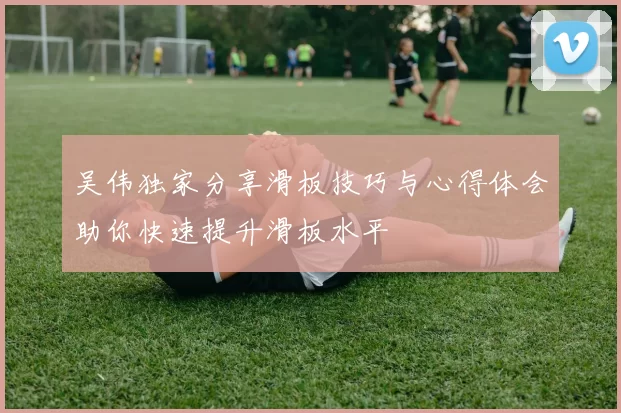 吴伟独家分享滑板技巧与心得体会助你快速提升滑板水平