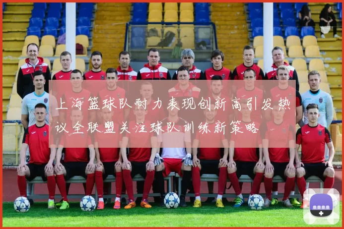 上海篮球队耐力表现创新高引发热议全联盟关注球队训练新策略