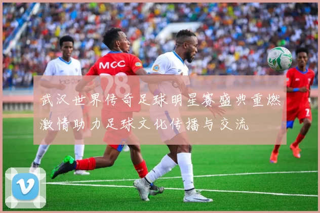 武汉世界传奇足球明星赛盛典重燃激情助力足球文化传播与交流