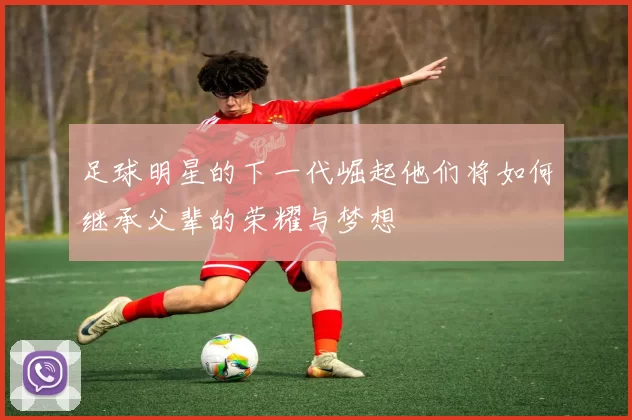 足球明星的下一代崛起他们将如何继承父辈的荣耀与梦想