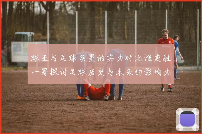 球王与足球明星的实力对比谁更胜一筹探讨足球历史与未来的影响力