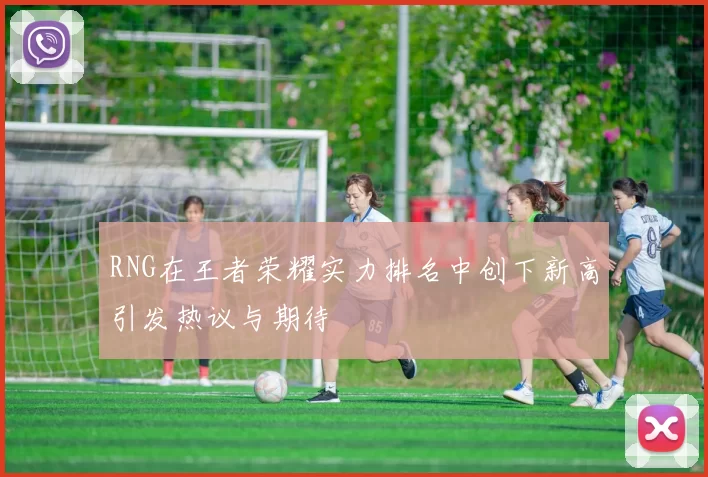 RNG在王者荣耀实力排名中创下新高引发热议与期待
