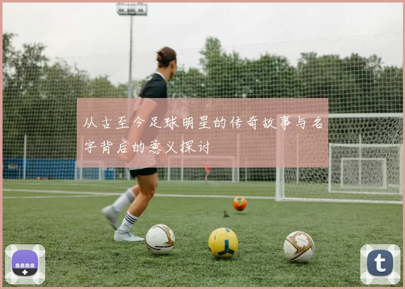 从古至今足球明星的传奇故事与名字背后的意义探讨