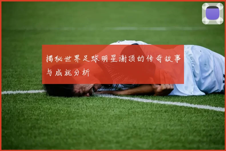 揭秘世界足球明星谢顶的传奇故事与成就分析