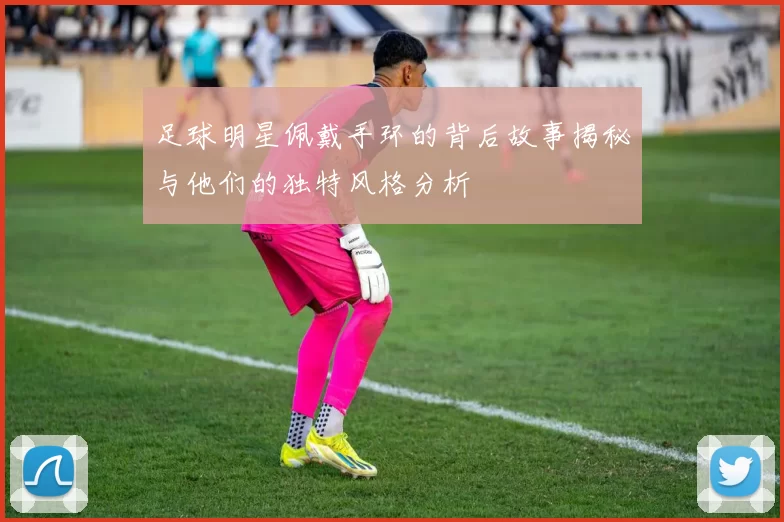 足球明星佩戴手环的背后故事揭秘与他们的独特风格分析