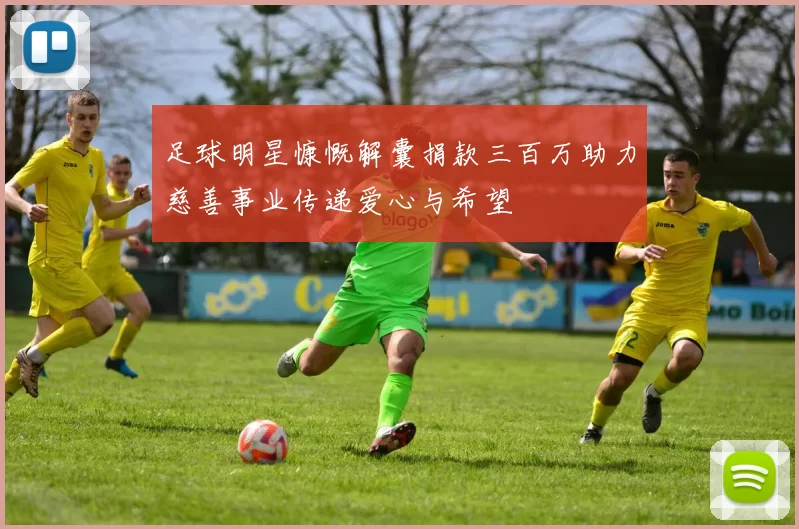 足球明星慷慨解囊捐款三百万助力慈善事业传递爱心与希望
