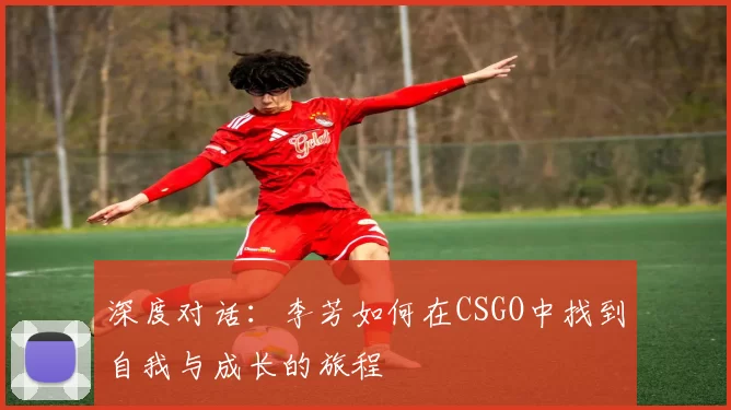 深度对话：李芳如何在CSGO中找到自我与成长的旅程