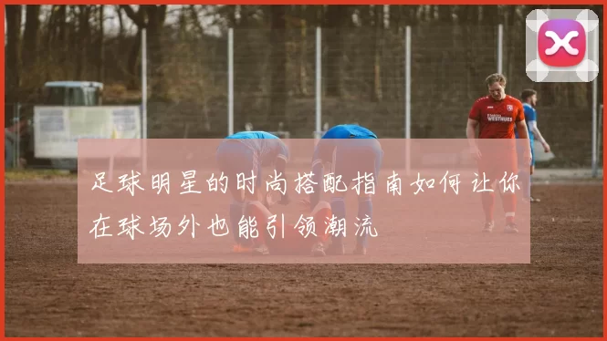 足球明星的时尚搭配指南如何让你在球场外也能引领潮流