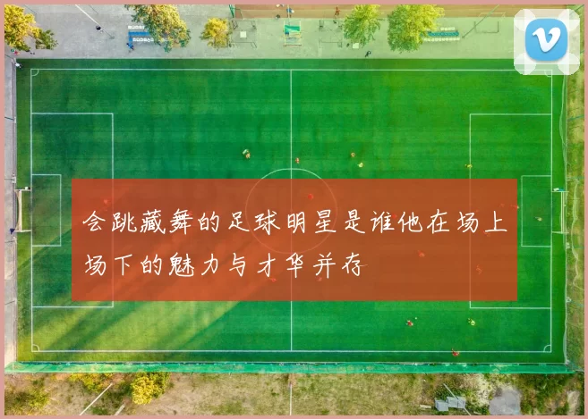 会跳藏舞的足球明星是谁他在场上场下的魅力与才华并存