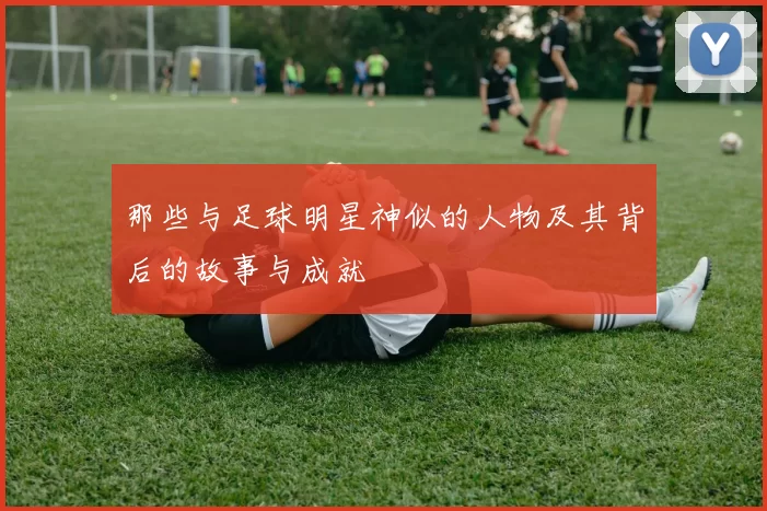 那些与足球明星神似的人物及其背后的故事与成就