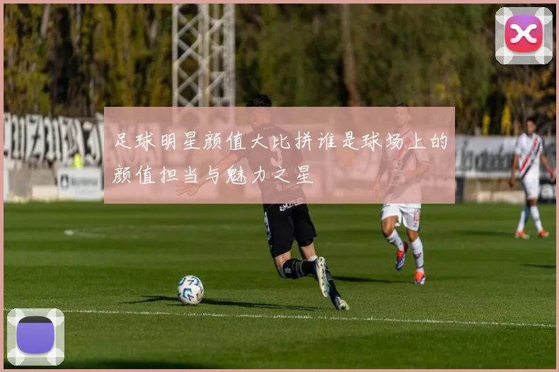 足球明星颜值大比拼谁是球场上的颜值担当与魅力之星