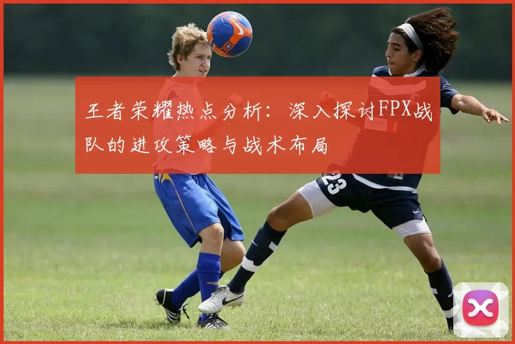 王者荣耀热点分析：深入探讨FPX战队的进攻策略与战术布局