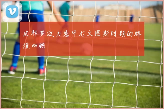 皮耶罗效力意甲尤文图斯时期的辉煌回顾