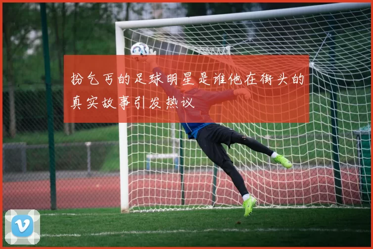 扮乞丐的足球明星是谁他在街头的真实故事引发热议