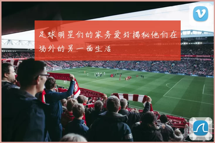 足球明星们的家务爱好揭秘他们在场外的另一面生活