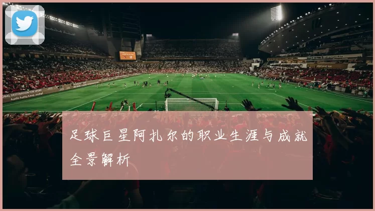 足球巨星阿扎尔的职业生涯与成就全景解析