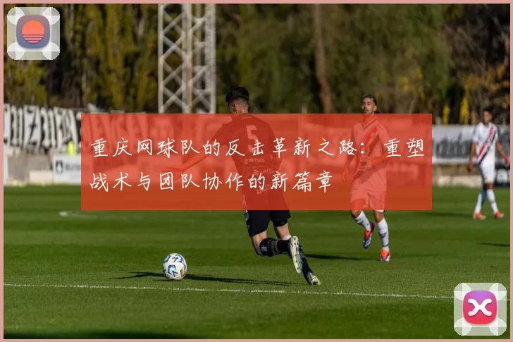 重庆网球队的反击革新之路：重塑战术与团队协作的新篇章