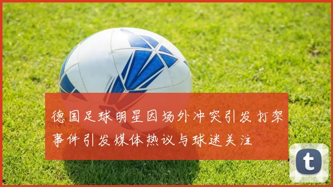 德国足球明星因场外冲突引发打架事件引发媒体热议与球迷关注