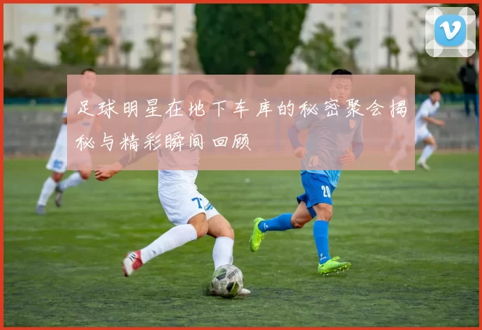 足球明星在地下车库的秘密聚会揭秘与精彩瞬间回顾