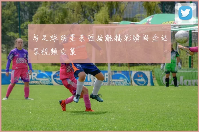 与足球明星亲密接触精彩瞬间全记录视频合集