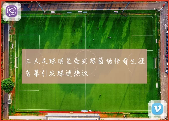 三大足球明星告别绿茵场传奇生涯落幕引发球迷热议