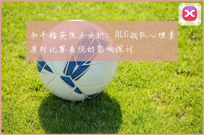 和平精英焦点分析：BLG战队心理素质对比赛表现的影响探讨