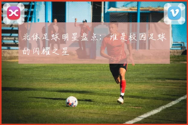 北体足球明星盘点：谁是校园足球的闪耀之星