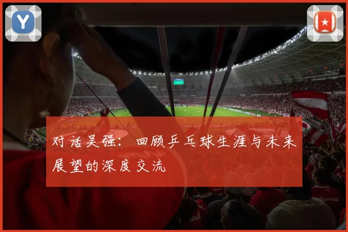 对话吴强：回顾乒乓球生涯与未来展望的深度交流