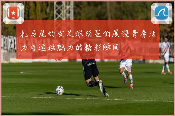 扎马尾的女足球明星们展现青春活力与运动魅力的精彩瞬间
