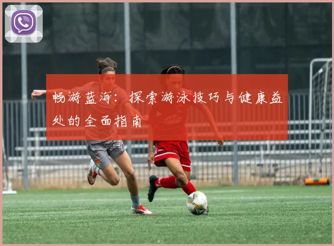 畅游蓝海：探索游泳技巧与健康益处的全面指南
