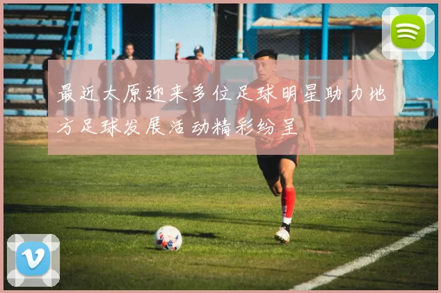 最近太原迎来多位足球明星助力地方足球发展活动精彩纷呈