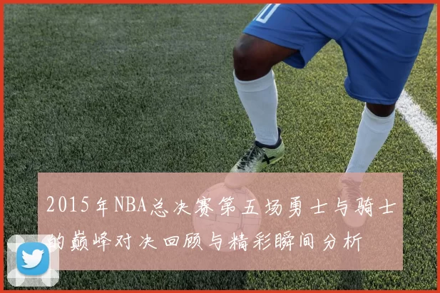 2015年NBA总决赛第五场勇士与骑士的巅峰对决回顾与精彩瞬间分析