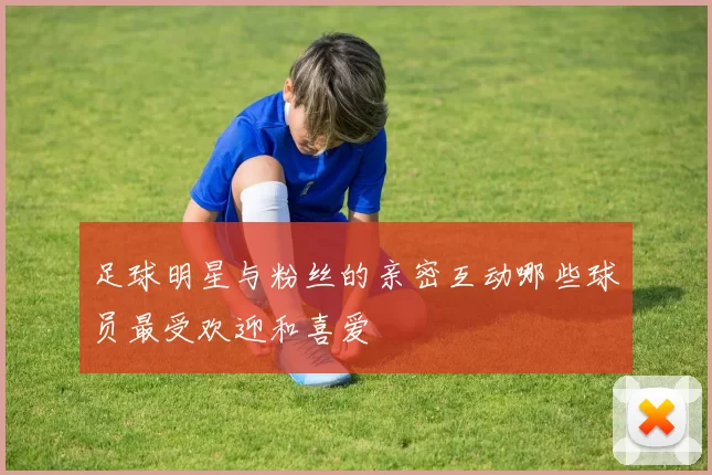 足球明星与粉丝的亲密互动哪些球员最受欢迎和喜爱