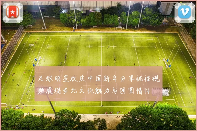 足球明星欢庆中国新年分享祝福视频展现多元文化魅力与团圆情怀